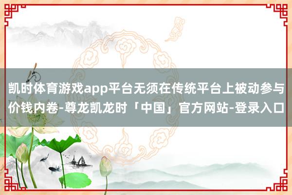 凯时体育游戏app平台无须在传统平台上被动参与价钱内卷-尊龙凯龙时「中国」官方网站-登录入口