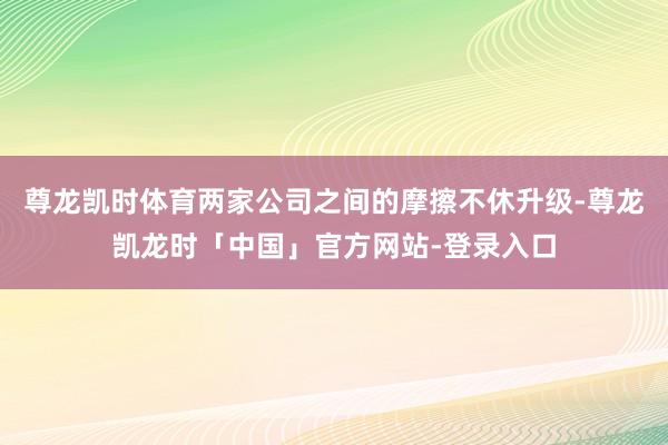 尊龙凯时体育两家公司之间的摩擦不休升级-尊龙凯龙时「中国」官方网站-登录入口