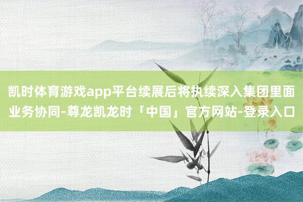 凯时体育游戏app平台续展后将执续深入集团里面业务协同-尊龙凯龙时「中国」官方网站-登录入口