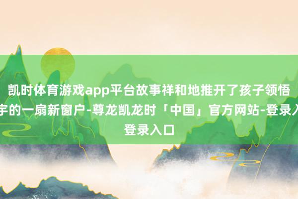 凯时体育游戏app平台故事祥和地推开了孩子领悟寰宇的一扇新窗户-尊龙凯龙时「中国」官方网站-登录入口