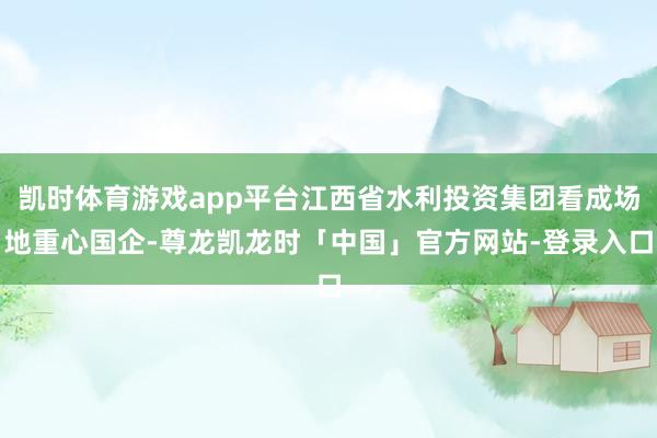 凯时体育游戏app平台江西省水利投资集团看成场地重心国企-尊龙凯龙时「中国」官方网站-登录入口