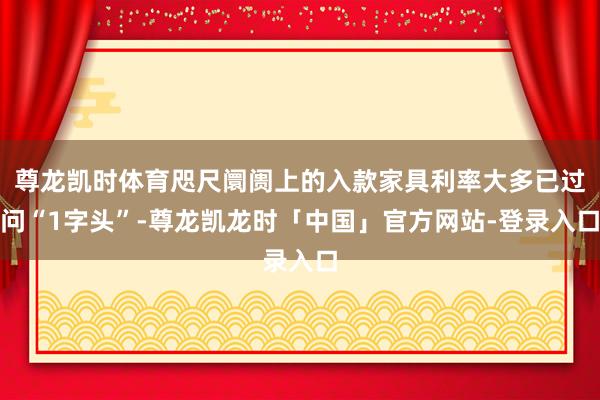 尊龙凯时体育咫尺阛阓上的入款家具利率大多已过问“1字头”-尊龙凯龙时「中国」官方网站-登录入口