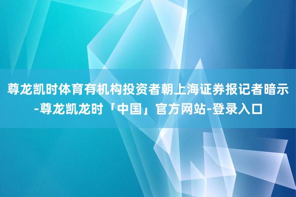 尊龙凯时体育有机构投资者朝上海证券报记者暗示-尊龙凯龙时「中国」官方网站-登录入口