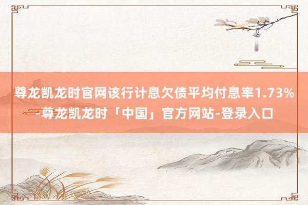 尊龙凯龙时官网该行计息欠债平均付息率1.73%-尊龙凯龙时「中国」官方网站-登录入口