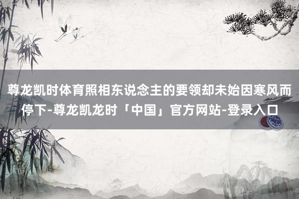 尊龙凯时体育照相东说念主的要领却未始因寒风而停下-尊龙凯龙时「中国」官方网站-登录入口