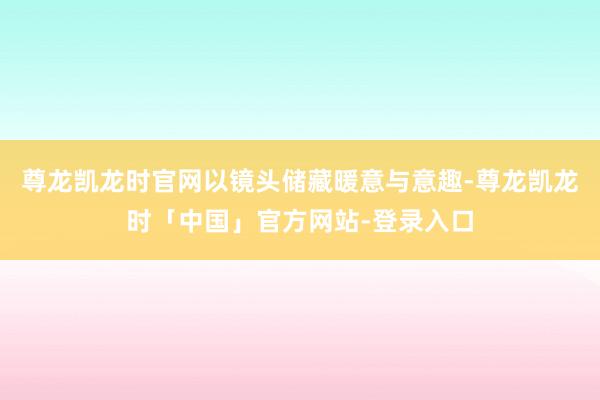 尊龙凯龙时官网以镜头储藏暖意与意趣-尊龙凯龙时「中国」官方网站-登录入口