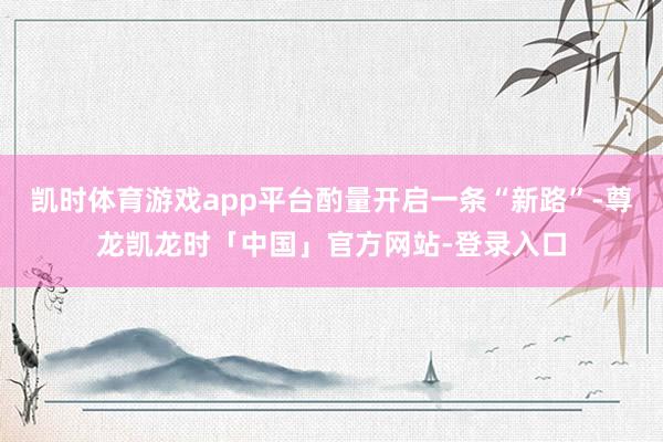 凯时体育游戏app平台酌量开启一条“新路”-尊龙凯龙时「中国」官方网站-登录入口