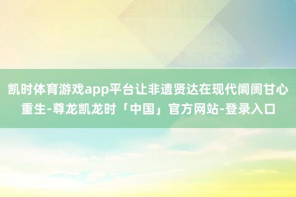 凯时体育游戏app平台让非遗贤达在现代阛阓甘心重生-尊龙凯龙时「中国」官方网站-登录入口
