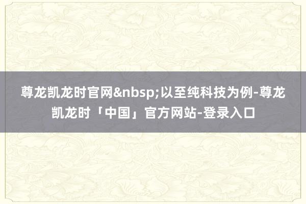 尊龙凯龙时官网&nbsp;　　以至纯科技为例-尊龙凯龙时「中国」官方网站-登录入口