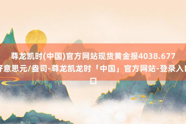 尊龙凯时(中国)官方网站现货黄金报4038.677好意思元/盎司-尊龙凯龙时「中国」官方网站-登录入口
