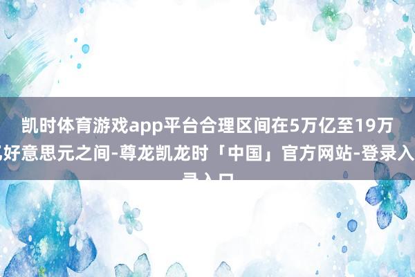 凯时体育游戏app平台合理区间在5万亿至19万亿好意思元之间-尊龙凯龙时「中国」官方网站-登录入口