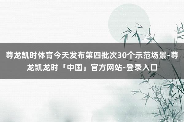 尊龙凯时体育今天发布第四批次30个示范场景-尊龙凯龙时「中国」官方网站-登录入口