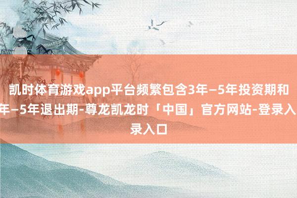 凯时体育游戏app平台频繁包含3年—5年投资期和3年—5年退出期-尊龙凯龙时「中国」官方网站-登录入口